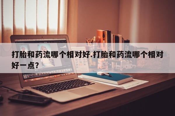 卖打胎药的联系方式或微信打胎和药流哪个相对好.打胎和药流哪个相对好一点？
