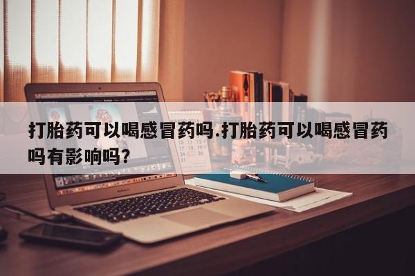 卖打胎药的联系方式或微信打胎药可以喝感冒药吗.打胎药可以喝感冒药吗有影响吗？