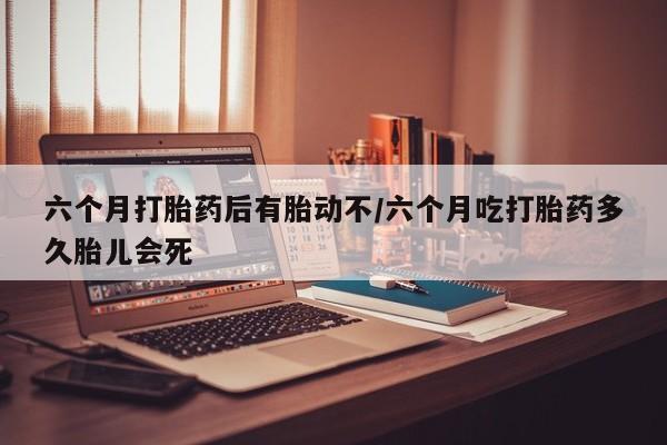 卖打胎药的联系方式或微信六个月打胎药后有胎动不/六个月吃打胎药多久胎儿会死