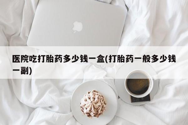 卖打胎药的联系方式或微信医院吃打胎药多少钱一盒(打胎药一般多少钱一副)