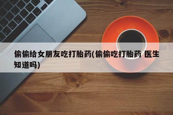 卖打胎药的联系方式或微信偷偷给女朋友吃打胎药(偷偷吃打胎药 医生知道吗)