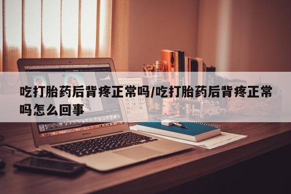 卖打胎药的联系方式或微信吃打胎药后背疼正常吗/吃打胎药后背疼正常吗怎么回事