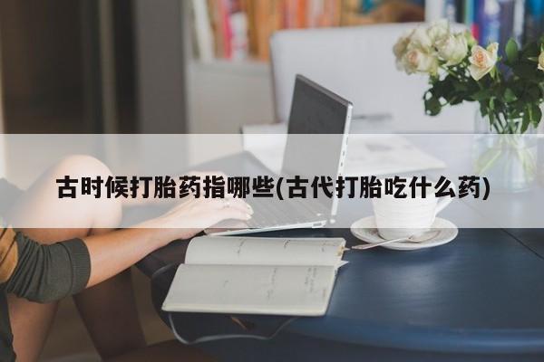 卖打胎药的联系方式或微信古时候打胎药指哪些(古代打胎吃什么药)