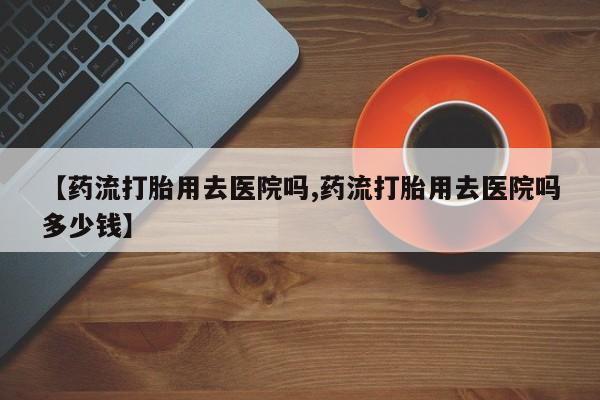 卖打胎药的联系方式或微信【药流打胎用去医院吗,药流打胎用去医院吗多少钱】