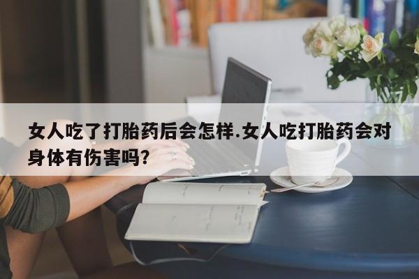 卖打胎药的联系方式或微信女人吃了打胎药后会怎样.女人吃打胎药会对身体有伤害吗？