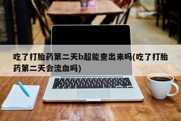 卖打胎药的联系方式或微信吃了打胎药第二天b超能查出来吗(吃了打胎药第二天会流血吗)