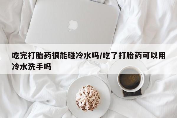 卖打胎药的联系方式或微信吃完打胎药很能碰冷水吗/吃了打胎药可以用冷水洗手吗