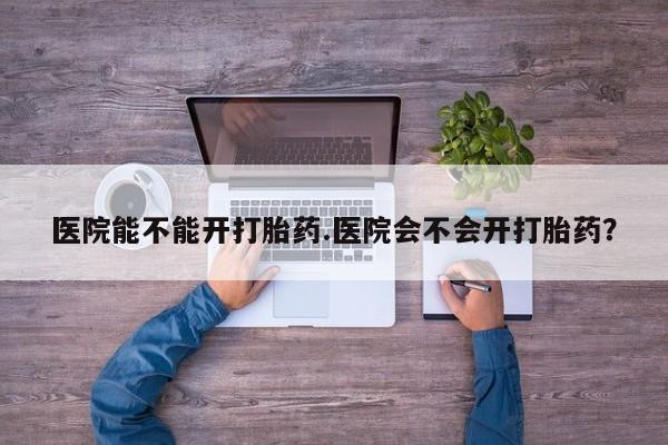 卖打胎药的联系方式或微信医院能不能开打胎药.医院会不会开打胎药？