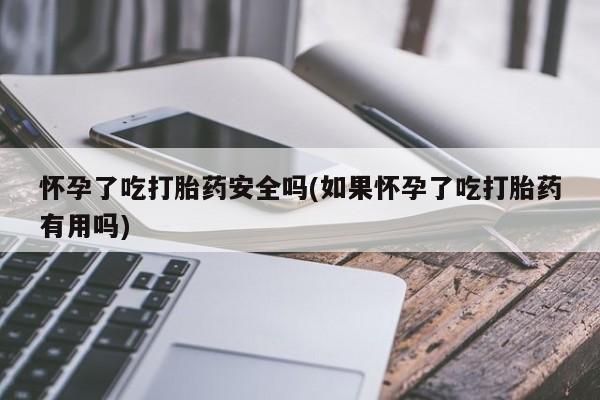 卖打胎药的联系方式或微信怀孕了吃打胎药安全吗(如果怀孕了吃打胎药有用吗)