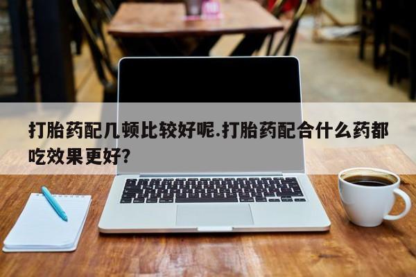 卖打胎药的联系方式或微信打胎药配几顿比较好呢.打胎药配合什么药都吃效果更好？
