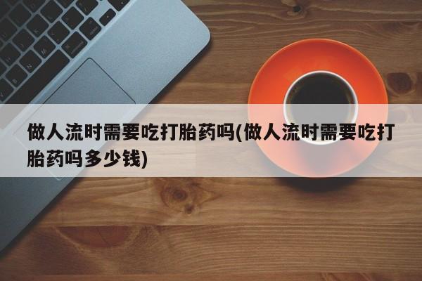 卖打胎药的联系方式或微信做人流时需要吃打胎药吗(做人流时需要吃打胎药吗多少钱)
