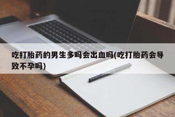 卖打胎药的联系方式或微信吃打胎药的男生多吗会出血吗(吃打胎药会导致不孕吗)