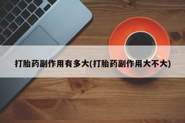 卖打胎药的联系方式或微信打胎药副作用有多大(打胎药副作用大不大)