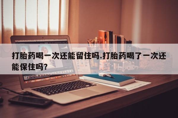 卖打胎药的联系方式或微信打胎药喝一次还能留住吗.打胎药喝了一次还能保住吗？