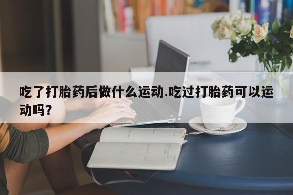 卖打胎药的联系方式或微信吃了打胎药后做什么运动.吃过打胎药可以运动吗？