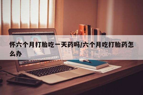 卖打胎药的联系方式或微信怀六个月打胎吃一天药吗/六个月吃打胎药怎么办