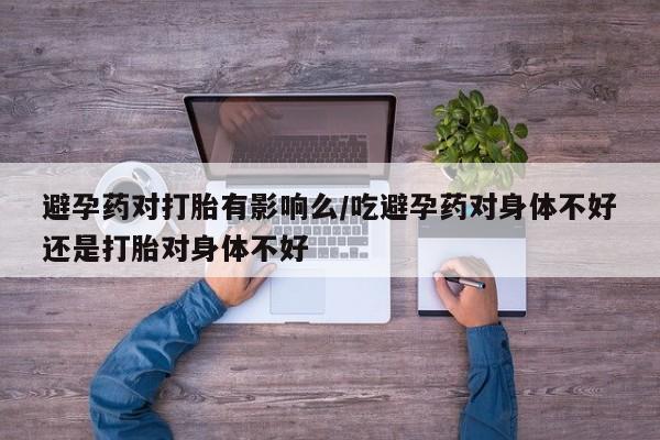 卖打胎药的联系方式或微信避孕药对打胎有影响么/吃避孕药对身体不好还是打胎对身体不好
