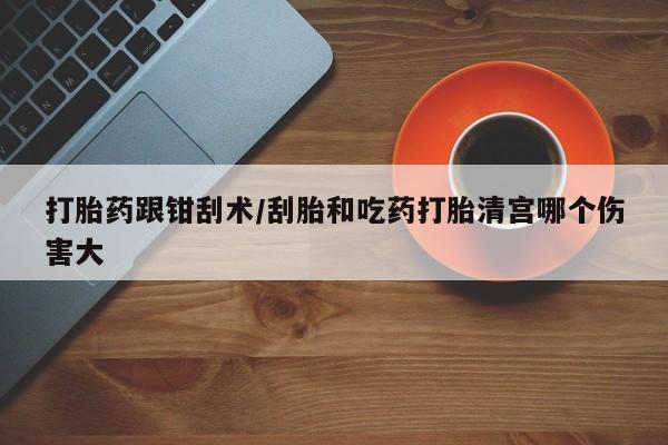 卖打胎药的联系方式或微信打胎药跟钳刮术/刮胎和吃药打胎清宫哪个伤害大