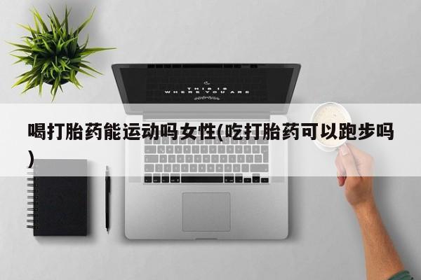 卖打胎药的联系方式或微信喝打胎药能运动吗女性(吃打胎药可以跑步吗)